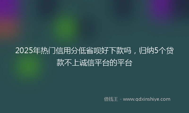 2025年热门信用分低省呗好下款吗，归纳5个贷款不上诚信平台的平台