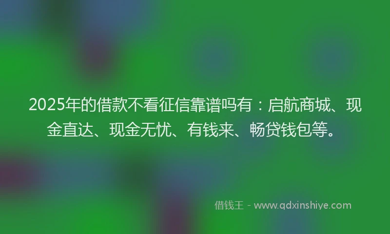 2025年的借款不看征信靠谱吗有：启航商城、现金直达、现金无忧、有钱来、畅贷钱包等。