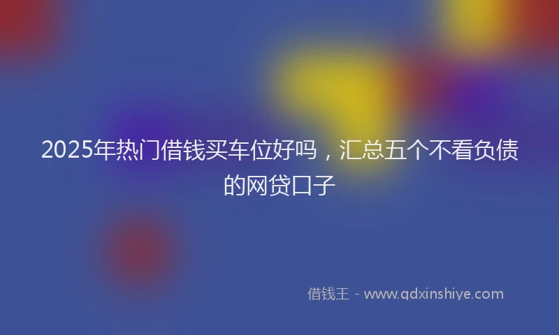 2025年热门借钱买车位好吗，汇总五个不看负债的网贷口子