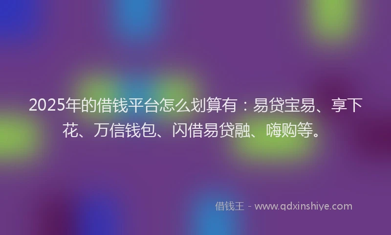 2025年的借钱平台怎么划算有：易贷宝易、享下花、万信钱包、闪借易贷融、嗨购等。