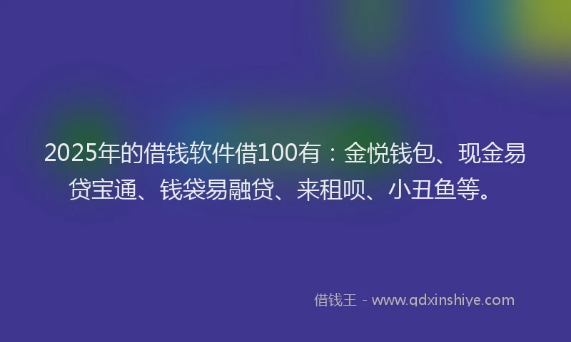 2025年的借钱软件借100有：金悦钱包、现金易贷宝通、钱袋易融贷、来租呗、小丑鱼等。