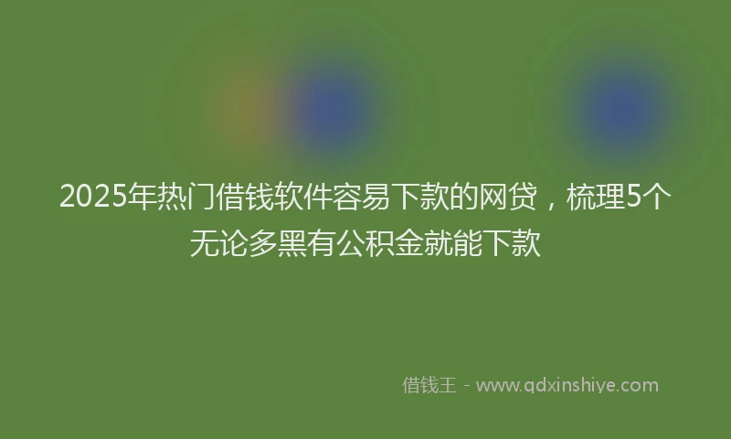 2025年热门借钱软件容易下款的网贷，梳理5个无论多黑有公积金就能下款