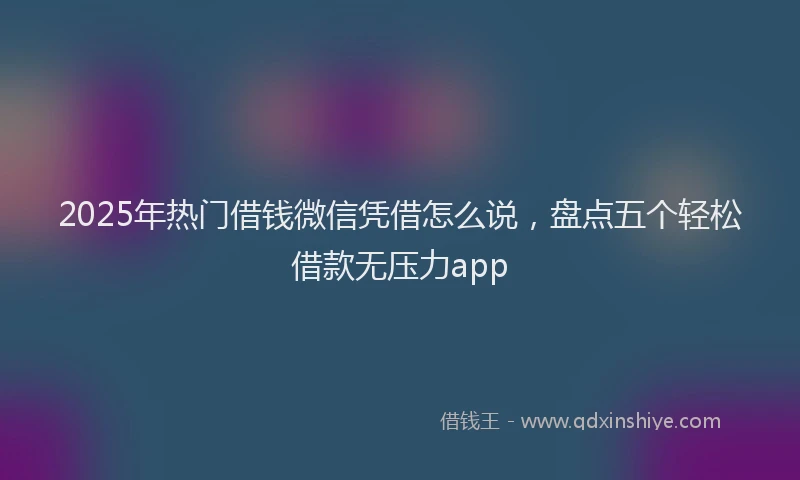 2025年热门借钱微信凭借怎么说，盘点五个轻松借款无压力app