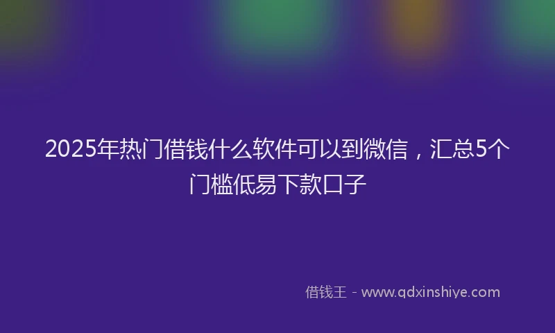 2025年热门借钱什么软件可以到微信，汇总5个门槛低易下款口子