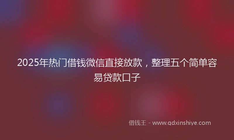 2025年热门借钱微信直接放款，整理五个简单容易贷款口子