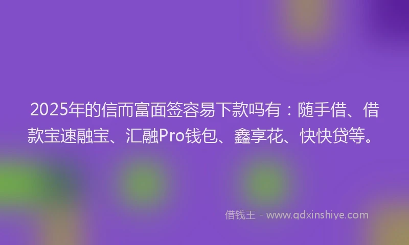 2025年的信而富面签容易下款吗有：随手借、借款宝速融宝、汇融Pro钱包、鑫享花、快快贷等。