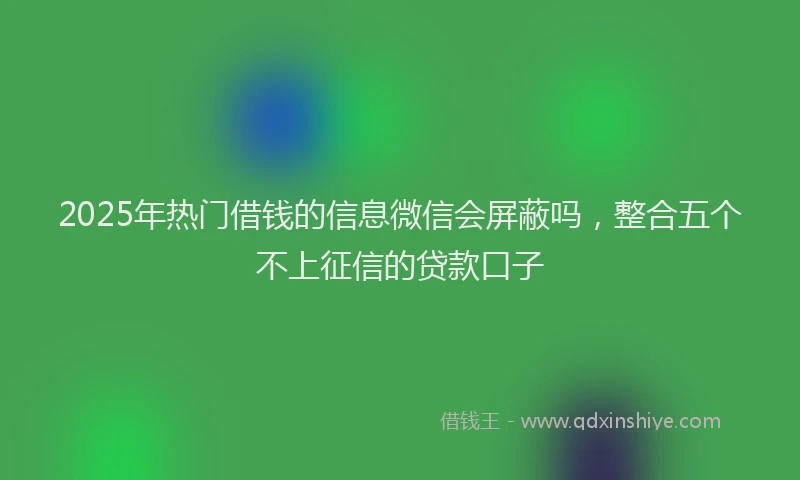 2025年热门借钱的信息微信会屏蔽吗，整合五个不上征信的贷款口子
