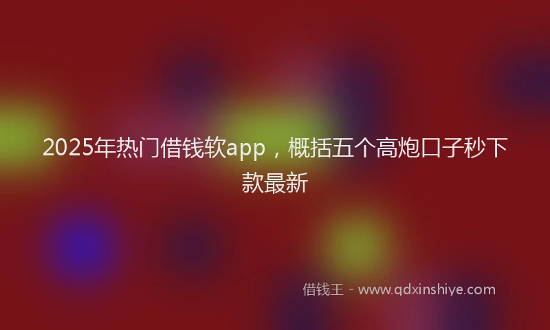 2025年热门借钱软app，概括五个高炮口子秒下款最新