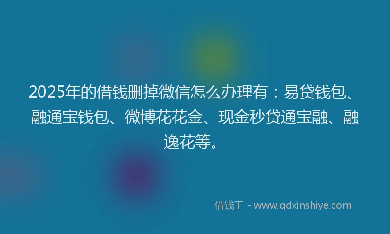 2025年的借钱删掉微信怎么办理有：易贷钱包、融通宝钱包、微博花花金、现金秒贷通宝融、融逸花等。