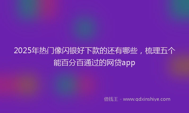 2025年热门像闪银好下款的还有哪些，梳理五个能百分百通过的网贷app