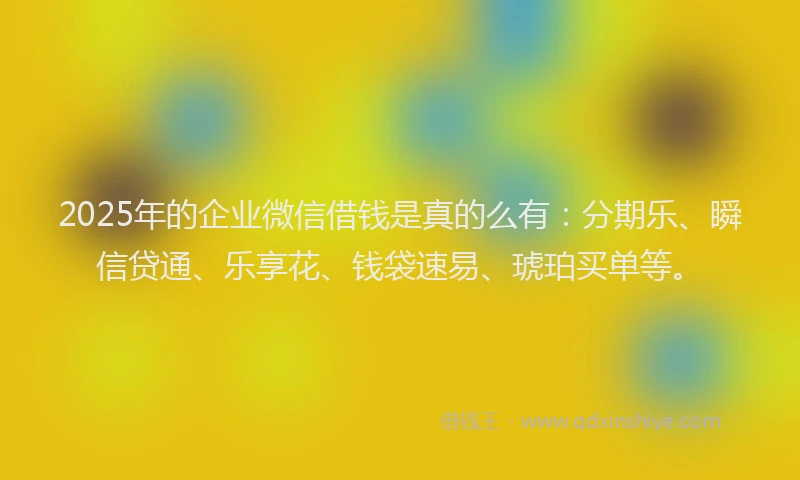 2025年的企业微信借钱是真的么有：分期乐、瞬信贷通、乐享花、钱袋速易、琥珀买单等。