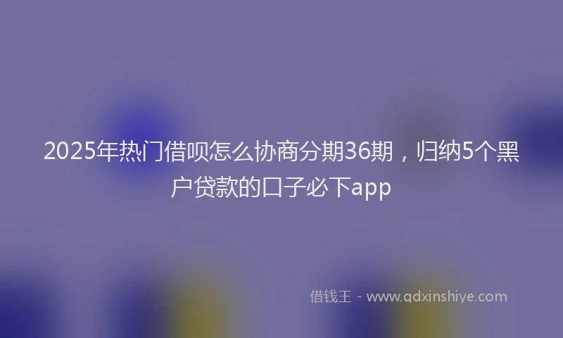 2025年热门借呗怎么协商分期36期，归纳5个黑户贷款的口子必下app