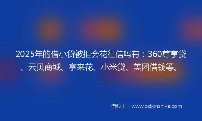 2025年的借小贷被拒会花征信吗有：360尊享贷、云贝商城、享来花、小米贷、美团借钱等。