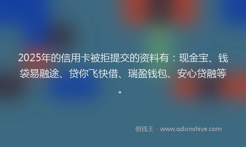 2025年的信用卡被拒提交的资料有：现金宝、钱袋易融途、贷你飞快借、瑞盈钱包、安心贷融等。