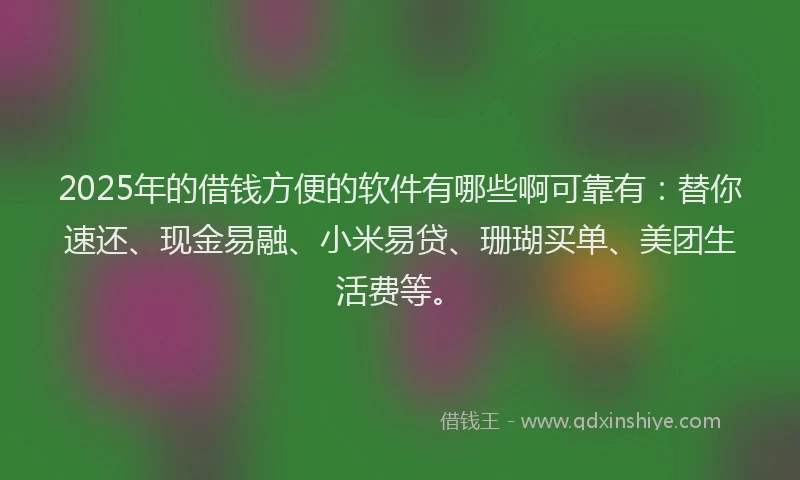 2025年的借钱方便的软件有哪些啊可靠有：替你速还、现金易融、小米易贷、珊瑚买单、美团生活费等。