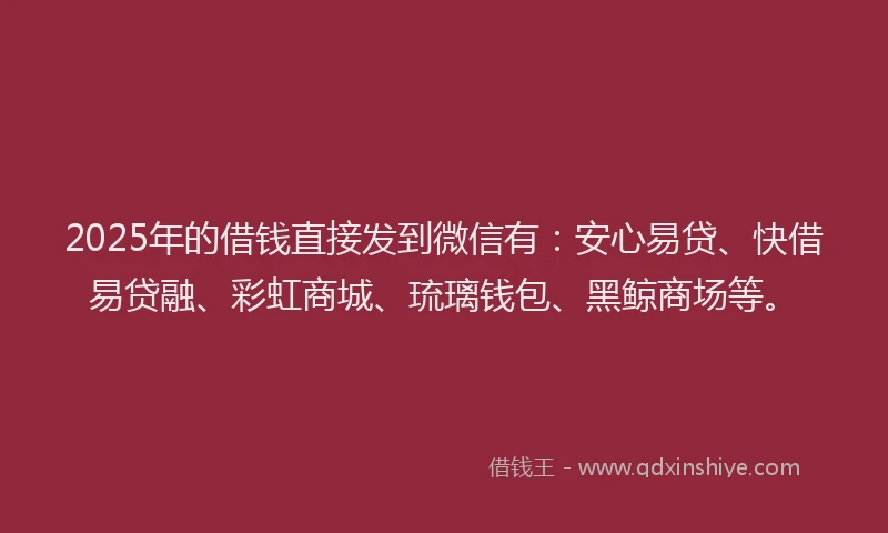 2025年的借钱直接发到微信有：安心易贷、快借易贷融、彩虹商城、琉璃钱包、黑鲸商场等。