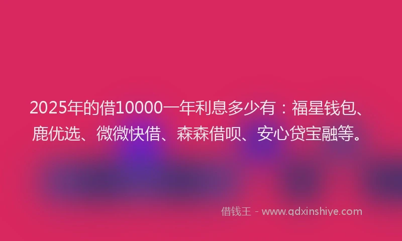 2025年的借10000一年利息多少有：福星钱包、鹿优选、微微快借、森森借呗、安心贷宝融等。