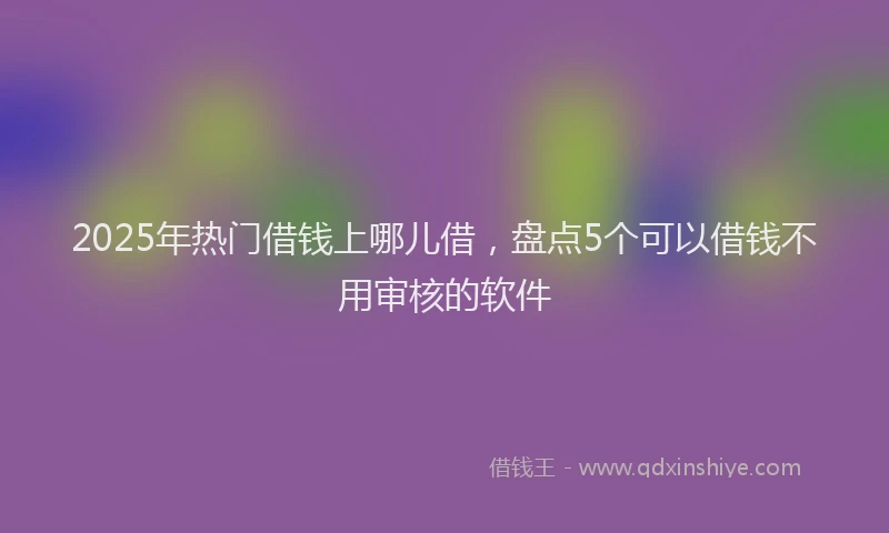 2025年热门借钱上哪儿借，盘点5个可以借钱不用审核的软件