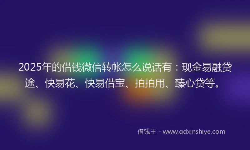 2025年的借钱微信转帐怎么说话有：现金易融贷途、快易花、快易借宝、拍拍用、臻心贷等。