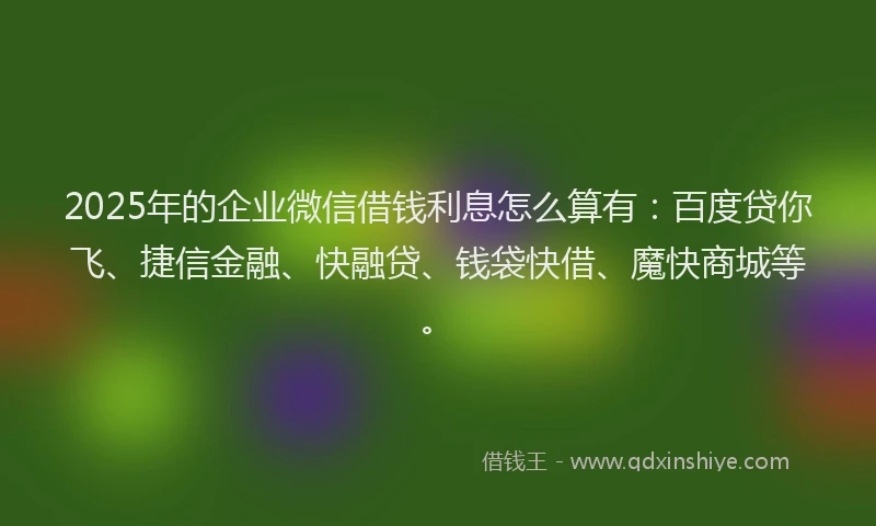 2025年的企业微信借钱利息怎么算有：百度贷你飞、捷信金融、快融贷、钱袋快借、魔快商城等。