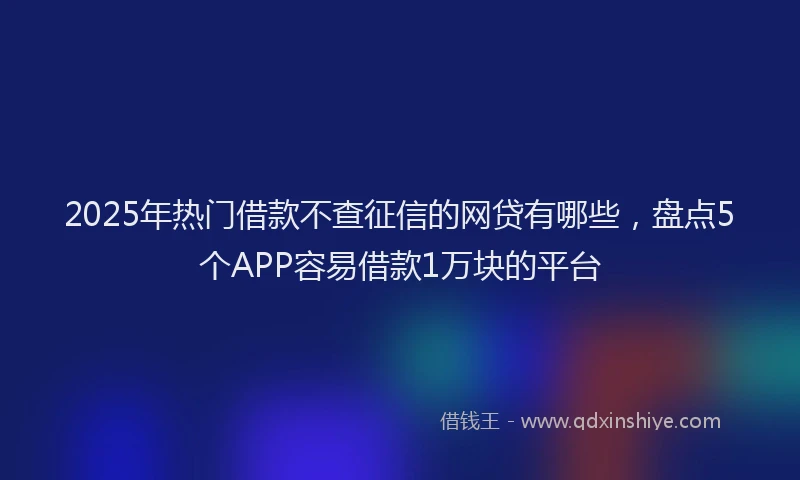 2025年热门借款不查征信的网贷有哪些，盘点5个APP容易借款1万块的平台