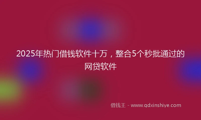 2025年热门借钱软件十万，整合5个秒批通过的网贷软件