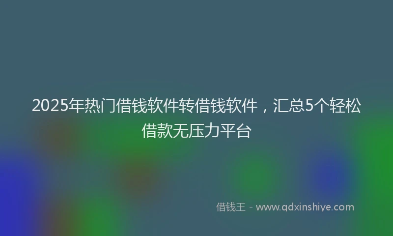 2025年热门借钱软件转借钱软件，汇总5个轻松借款无压力平台