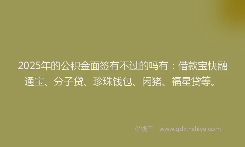 2025年的公积金面签有不过的吗有：借款宝快融通宝、分子贷、珍珠钱包、闲猪、福星贷等。