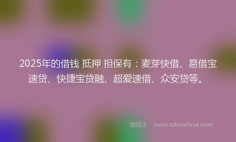 2025年的借钱 抵押 担保有：麦芽快借、易借宝速贷、快捷宝贷融、超爱速借、众安贷等。