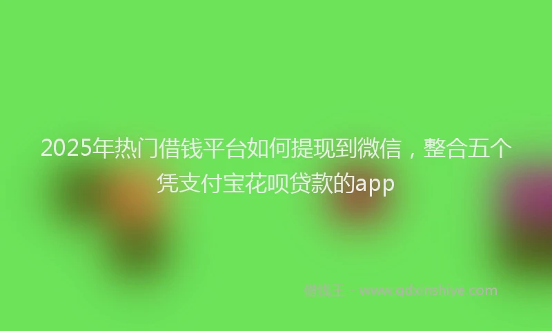 2025年热门借钱平台如何提现到微信，整合五个凭支付宝花呗贷款的app