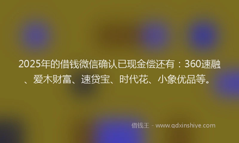 2025年的借钱微信确认已现金偿还有：360速融、爱木财富、速贷宝、时代花、小象优品等。