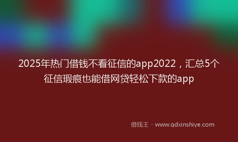 2025年热门借钱不看征信的app2022，汇总5个征信瑕疵也能借网贷轻松下款的app