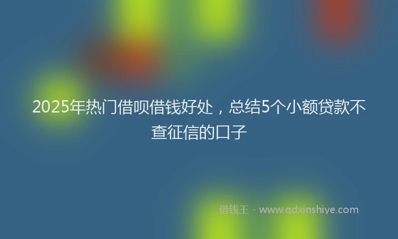 2025年热门借呗借钱好处，总结5个小额贷款不查征信的口子