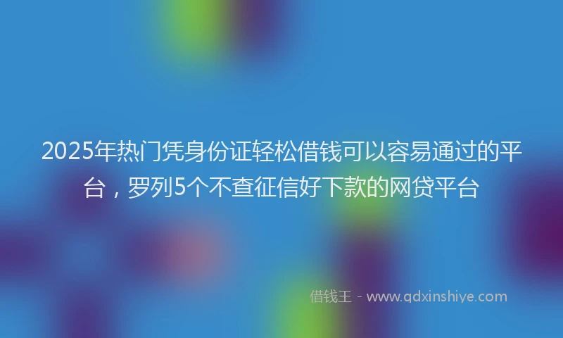2025年热门凭身份证轻松借钱可以容易通过的平台，罗列5个不查征信好下款的网贷平台