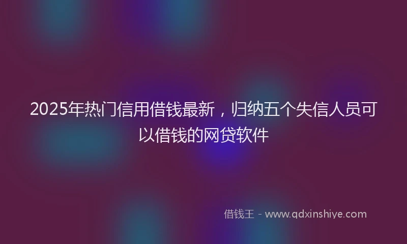2025年热门信用借钱最新，归纳五个失信人员可以借钱的网贷软件