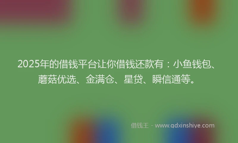2025年的借钱平台让你借钱还款有：小鱼钱包、蘑菇优选、金满仓、星贷、瞬信通等。