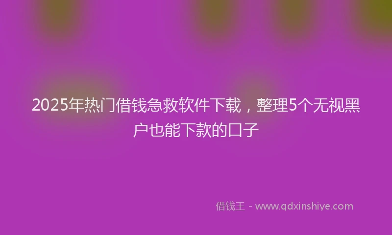 2025年热门借钱急救软件下载，整理5个无视黑户也能下款的口子