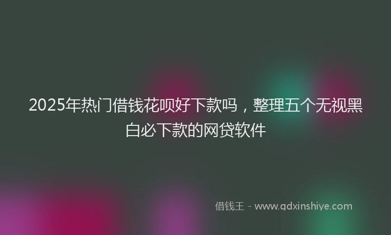 2025年热门借钱花呗好下款吗，整理五个无视黑白必下款的网贷软件