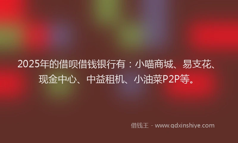 2025年的借呗借钱银行有：小喵商城、易支花、现金中心、中益租机、小油菜P2P等。