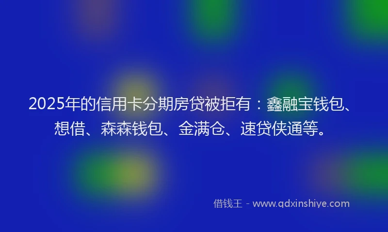 2025年的信用卡分期房贷被拒有：鑫融宝钱包、想借、森森钱包、金满仓、速贷侠通等。