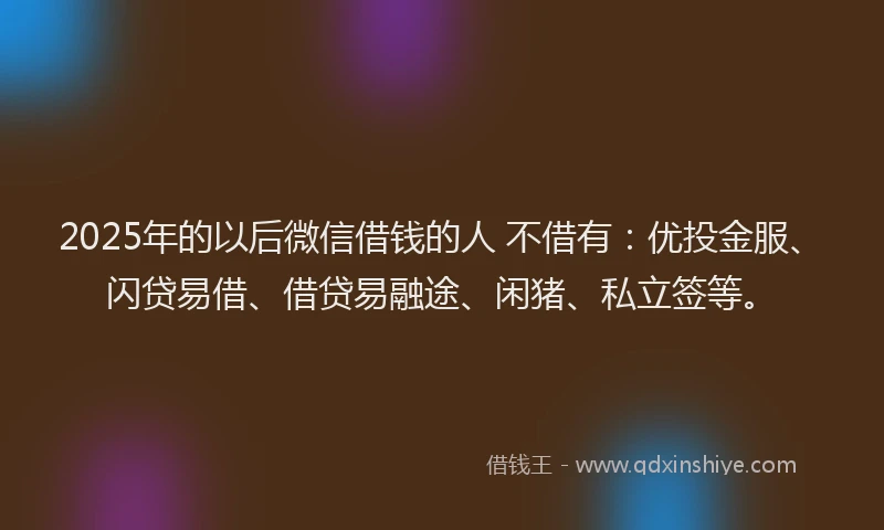 2025年的以后微信借钱的人 不借有：优投金服、闪贷易借、借贷易融途、闲猪、私立签等。