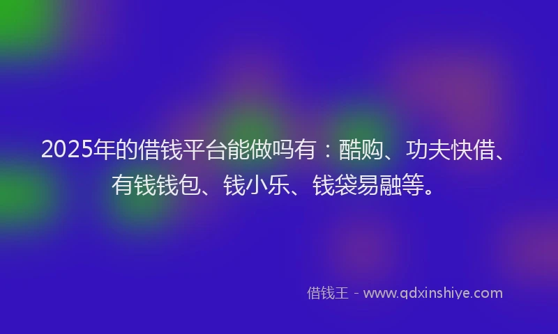2025年的借钱平台能做吗有：酷购、功夫快借、有钱钱包、钱小乐、钱袋易融等。