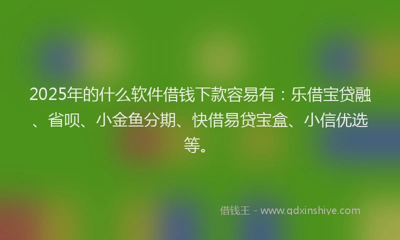 2025年的什么软件借钱下款容易有：乐借宝贷融、省呗、小金鱼分期、快借易贷宝盒、小信优选等。
