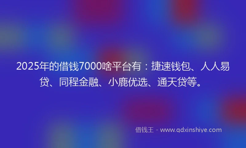 2025年的借钱7000啥平台有：捷速钱包、人人易贷、同程金融、小鹿优选、通天贷等。