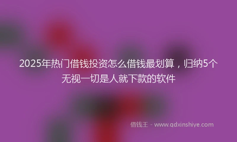 2025年热门借钱投资怎么借钱最划算，归纳5个无视一切是人就下款的软件