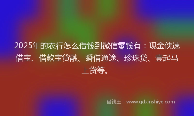 2025年的农行怎么借钱到微信零钱有：现金侠速借宝、借款宝贷融、瞬借通途、珍珠贷、壹起马上贷等。