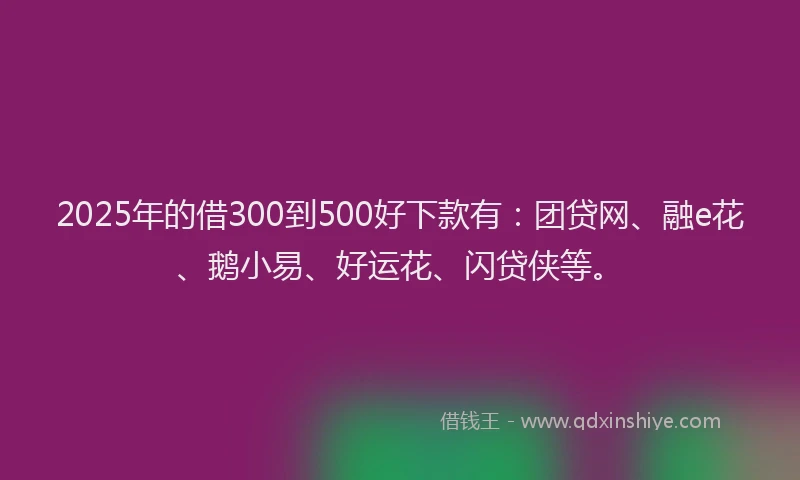 2025年的借300到500好下款有：团贷网、融e花、鹅小易、好运花、闪贷侠等。