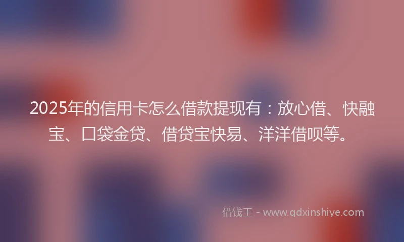 2025年的信用卡怎么借款提现有：放心借、快融宝、口袋金贷、借贷宝快易、洋洋借呗等。