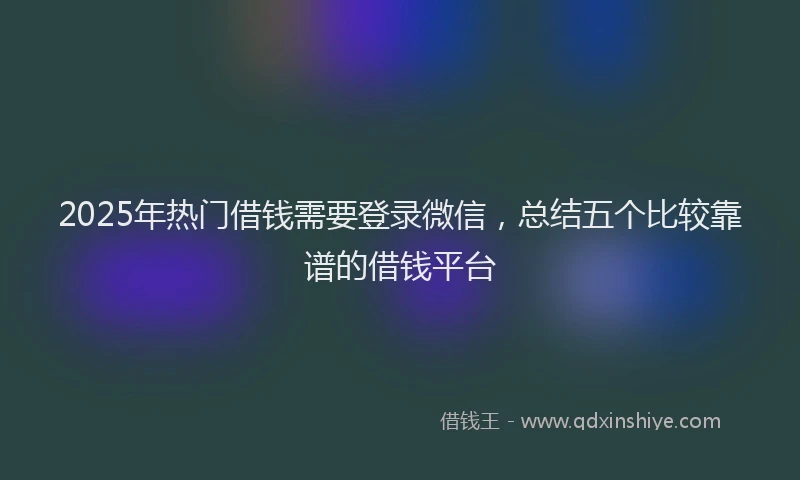 2025年热门借钱需要登录微信，总结五个比较靠谱的借钱平台