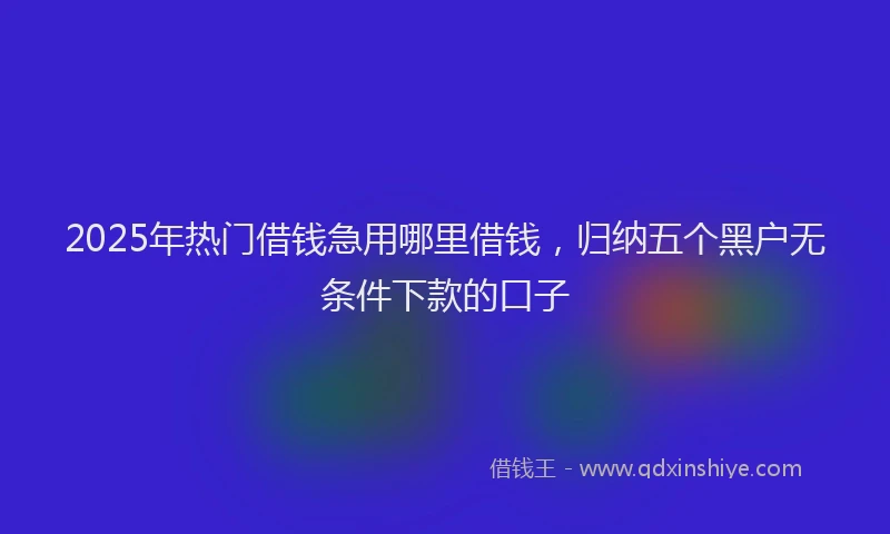 2025年热门借钱急用哪里借钱，归纳五个黑户无条件下款的口子